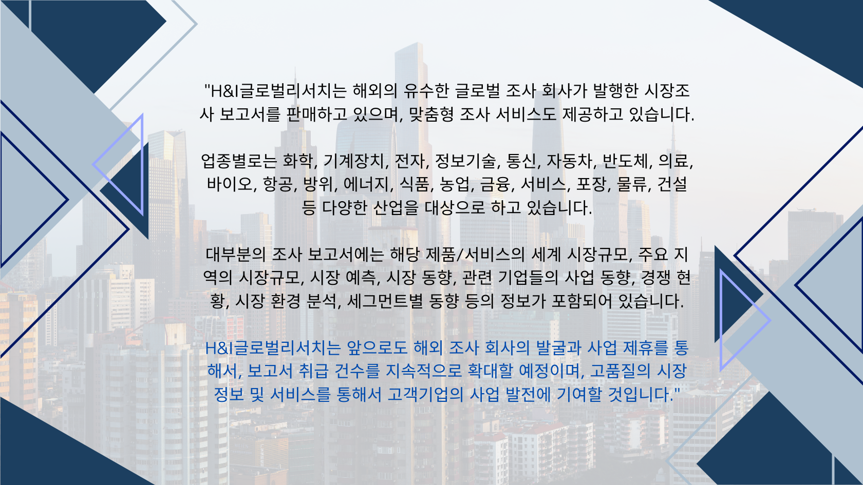 당사 에이치앤아이글로벌리서치는 해외의 유수한 글로벌 조사 회사가 발행한 시장조사 보고서를 판매 있으며, 맞춤형 조사 서비스도 제공하고 있습니다.